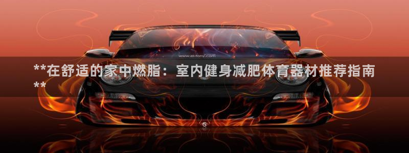尊龙2021年最新消息：**在舒适的家中燃脂：室内健