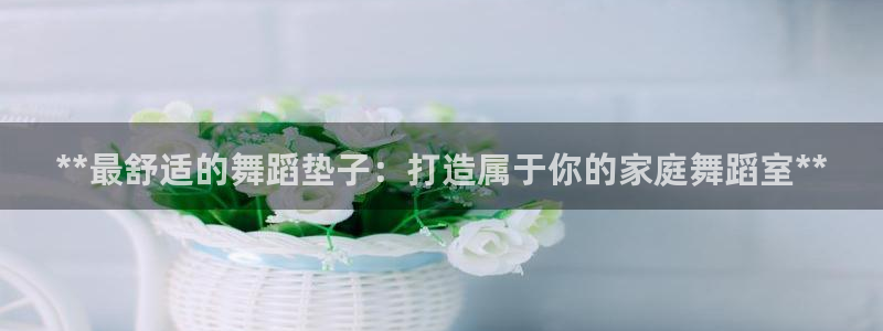 尊龙人生就是博ag：**最舒适的舞蹈垫子：打造属于你
